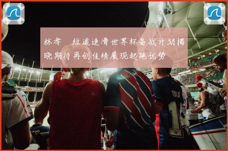 林孝埈短道速滑世界杯备战计划揭晓期待再创佳绩展现起跑优势
