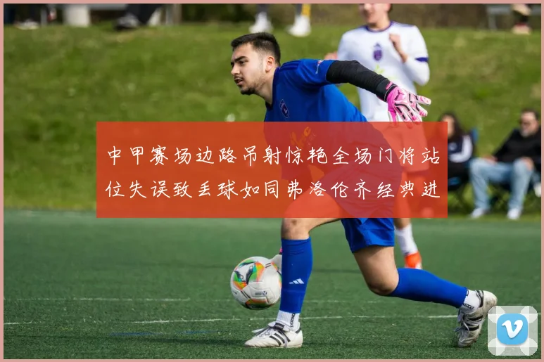 中甲赛场边路吊射惊艳全场门将站位失误致丢球如同弗洛伦齐经典进球