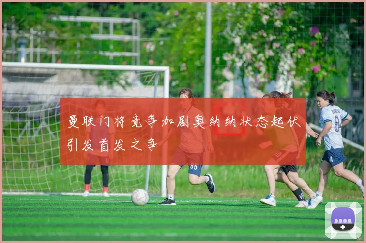 曼联门将竞争加剧奥纳纳状态起伏引发首发之争