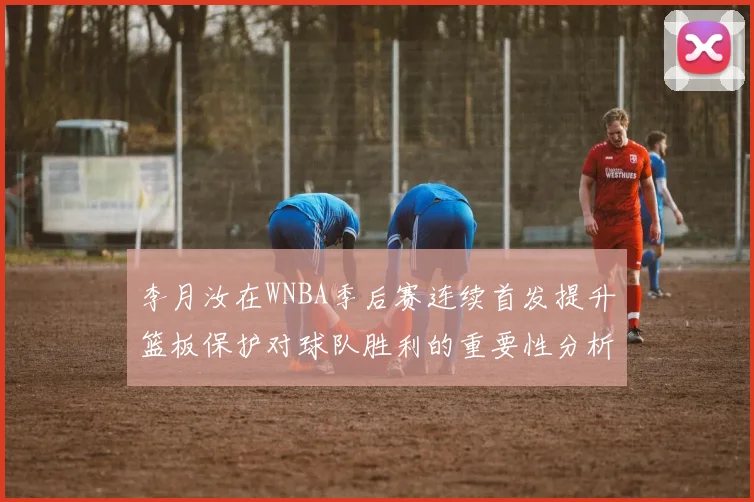 李月汝在WNBA季后赛连续首发提升篮板保护对球队胜利的重要性分析
