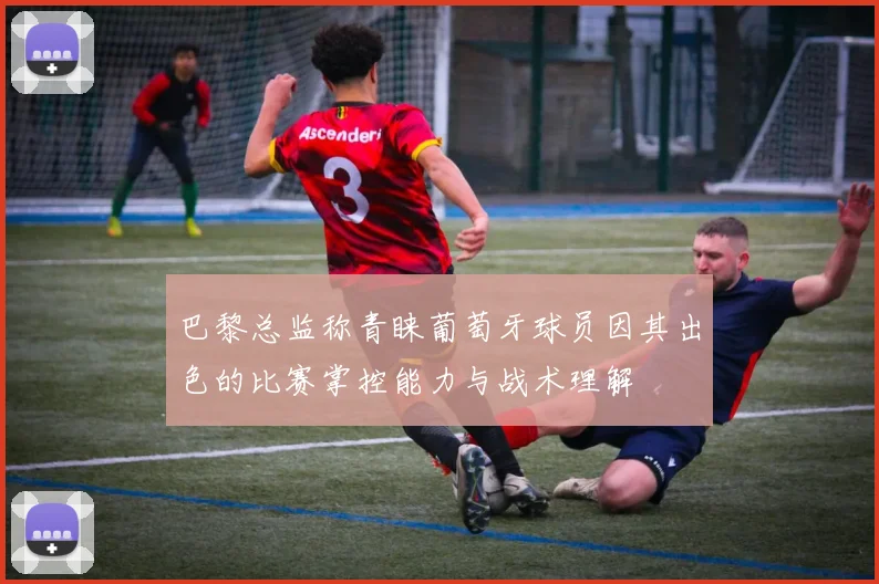 巴黎总监称青睐葡萄牙球员因其出色的比赛掌控能力与战术理解