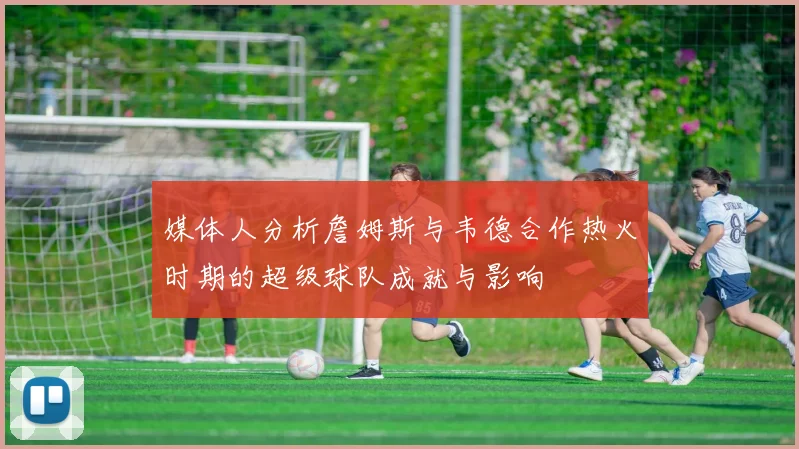 媒体人分析詹姆斯与韦德合作热火时期的超级球队成就与影响