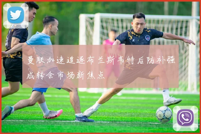 曼联加速追逐布兰斯韦特后防补强成转会市场新焦点