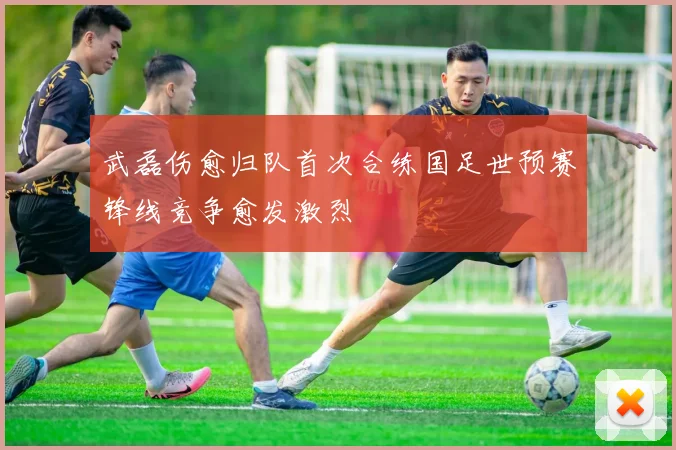 武磊伤愈归队首次合练国足世预赛锋线竞争愈发激烈