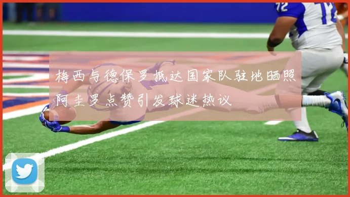 梅西与德保罗抵达国家队驻地晒照阿圭罗点赞引发球迷热议