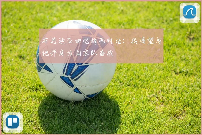 布恩迪亚回忆梅西对话：我渴望与他并肩为国家队奋战