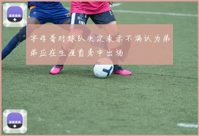 字母哥对球队决定表示不满认为弟弟应在生涯首秀中出场
