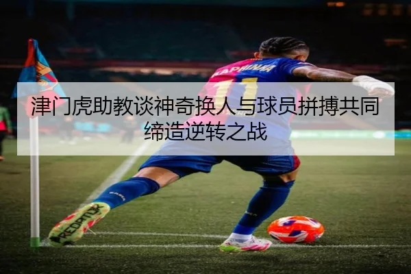 津门虎助教谈神奇换人与球员拼搏共同缔造逆转之战